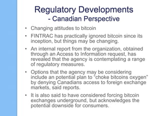 Regulatory Developments
- Canadian Perspective
• Changing attitudes to bitcoin
• FINTRAC has practically ignored bitcoin since its
inception, but things may be changing.
• An internal report from the organization, obtained
through an Access to Information request, has
revealed that the agency is contemplating a range
of regulatory measures.
• Options that the agency may be considering
include an potential plan to “choke bitcoins oxygen”
by denying Canadians access to foreign exchange
markets, said reports.
• It is also said to have considered forcing bitcoin
exchanges underground, but acknowledges the
potential downside for consumers.

 