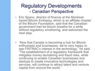 Regulatory Developments
- Canadian Perspective
• Eric Spano, director of finance at the Montrealbased Bitcoin Embassy, which is an affiliate chapter
of the Bitcoin Foundation, said that the Canadian
government had let bitcoin breathe for a while
without regulatory smothering, and welcomed the
next step.
• “Now that Canada is becoming a hub for Bitcoin
enthusiasts and businesses, we‟re very happy to
see FINTRAC‟s interest in the technology,” he said.
“The establishment of a regulatory framework that
mitigates money laundering and fraud risks, while
continuing to enable Canadian businesses and
startups to create innovative technologies and
services, will continue to attract talent and venture
capital from around the world.”

 