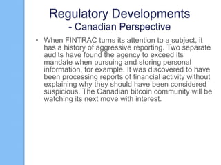 Regulatory Developments
- Canadian Perspective
• When FINTRAC turns its attention to a subject, it
has a history of aggressive reporting. Two separate
audits have found the agency to exceed its
mandate when pursuing and storing personal
information, for example. It was discovered to have
been processing reports of financial activity without
explaining why they should have been considered
suspicious. The Canadian bitcoin community will be
watching its next move with interest.

 