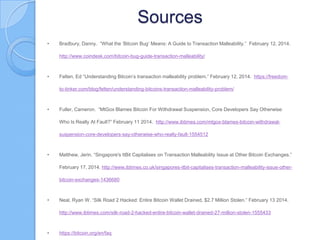 Sources
•

Bradbury, Danny. “What the „Bitcoin Bug‟ Means: A Guide to Transaction Malleability.” February 12, 2014.
http://www.coindesk.com/bitcoin-bug-guide-transaction-malleability/

•

Felten, Ed “Understanding Bitcoin‟s transaction malleability problem.” February 12, 2014. https://freedomto-tinker.com/blog/felten/understanding-bitcoins-transaction-malleability-problem/

•

Fuller, Cameron. “MtGox Blames Bitcoin For Withdrawal Suspension, Core Developers Say Otherwise:
Who Is Really At Fault?” February 11 2014. http://www.ibtimes.com/mtgox-blames-bitcoin-withdrawalsuspension-core-developers-say-otherwise-who-really-fault-1554512

•

Matthew, Jerin. “Singapore's ItBit Capitalises on Transaction Malleability Issue at Other Bitcoin Exchanges.”
February 17, 2014. http://www.ibtimes.co.uk/singapores-itbit-capitalises-transaction-malleability-issue-otherbitcoin-exchanges-1436680

•

Neal, Ryan W. “Silk Road 2 Hacked: Entire Bitcoin Wallet Drained, $2.7 Million Stolen.” February 13 2014.
http://www.ibtimes.com/silk-road-2-hacked-entire-bitcoin-wallet-drained-27-million-stolen-1555433

•

https://bitcoin.org/en/faq

 