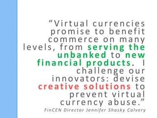 “ Virtual currencies
promise to benefit
commerce on many
levels, from serving the
unbanked to new
financial products. I
challenge our
innovators: devise
creative solutions to
prevent virtual
c u r r e n c y a b u s e .”
FinCEN Director Jennifer Shasky Calvery

 