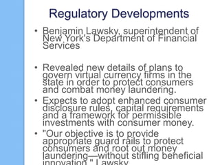 Regulatory Developments
• Benjamin Lawsky, superintendent of
New York's Department of Financial
Services
• Revealed new details of plans to
govern virtual currency firms in the
state in order to protect consumers
and combat money laundering.
• Expects to adopt enhanced consumer
disclosure rules, capital requirements
and a framework for permissible
investments with consumer money.
• "Our objective is to provide
appropriate guard rails to protect
consumers and root out money
laundering—without stifling beneficial

 