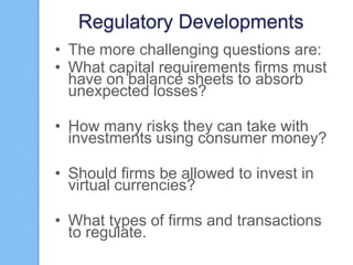 Regulatory Developments
• The more challenging questions are:
• What capital requirements firms must
have on balance sheets to absorb
unexpected losses?
• How many risks they can take with
investments using consumer money?
• Should firms be allowed to invest in
virtual currencies?
• What types of firms and transactions
to regulate.

 
