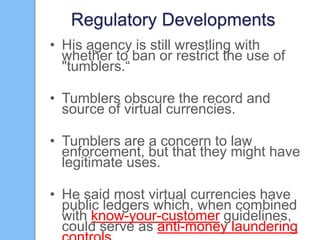 Regulatory Developments
• His agency is still wrestling with
whether to ban or restrict the use of
"tumblers.“
• Tumblers obscure the record and
source of virtual currencies.

• Tumblers are a concern to law
enforcement, but that they might have
legitimate uses.
• He said most virtual currencies have
public ledgers which, when combined
with know-your-customer guidelines,
could serve as anti-money laundering

 
