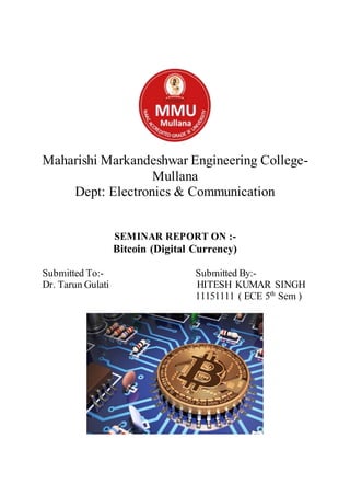 Maharishi Markandeshwar Engineering College-
Mullana
Dept: Electronics & Communication
SEMINAR REPORT ON :-
Bitcoin (Digital Currency)
Submitted To:- Submitted By:-
Dr. Tarun Gulati HITESH KUMAR SINGH
11151111 ( ECE 5th
Sem )
 