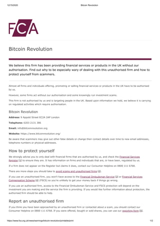 12/15/2020 Bitcoin Revolution
https://www.fca.org.uk/news/warnings/bitcoin-revolution/printable/print 1/2
Bitcoin Revolution
We believe this firm has been providing financial services or products in the UK without our
authorisation. Find out why to be especially wary of dealing with this unauthorised firm and how to
protect yourself from scammers.
Almost all firms and individuals offering, promoting or selling financial services or products in the UK have to be authorised
by us.
However, some firms act without our authorisation and some knowingly run investment scams.
This firm is not authorised by us and is targeting people in the UK. Based upon information we hold, we believe it is carrying
on regulated activities which require authorisation.
Bitcoin Revolution
Address: 9 Appold Street EC2A 2AP London
Telephone: 0203 2131 386
Email: info@bitcoinrevolution.org
Website: https://www.bitcoinrevolution.org/
Be aware that scammers may give out other false details or change their contact details over time to new email addresses,
telephone numbers or physical addresses.
How to protect yourself
We strongly advise you to only deal with financial firms that are authorised by us, and check the Financial Services
Register [1] to ensure they are. It has information on firms and individuals that are, or have been, regulated by us.
If a firm does not appear on the Register but claims it does, contact our Consumer Helpline on 0800 111 6768.
There are more steps you should take to avoid scams and unauthorised firms [2].
If you use an unauthorised firm, you won’t have access to the Financial Ombudsman Service [3] or Financial Services
Compensation Scheme [4] (FSCS) so you’re unlikely to get your money back if things go wrong.
If you use an authorised firm, access to the Financial Ombudsman Service and FSCS protection will depend on the
investment you are making and the service the firm is providing. If you would like further information about protection, the
authorised firm should be able to help.
Report an unauthorised firm
If you think you have been approached by an unauthorised firm or contacted about a scam, you should contact our
Consumer Helpline on 0800 111 6768. If you were offered, bought or sold shares, you can use our reporting form [5].
 