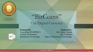 “BitCoins”
The Digital Currency
Presented By:
Yansi Keim, 01120703111
B.Tech, VII Semester
Information Technology
Presented To:
Mr. Gulzar Ahmad
Asst. Professor
Dept. of Information Technology
Copyright @ CBPGECJ
 