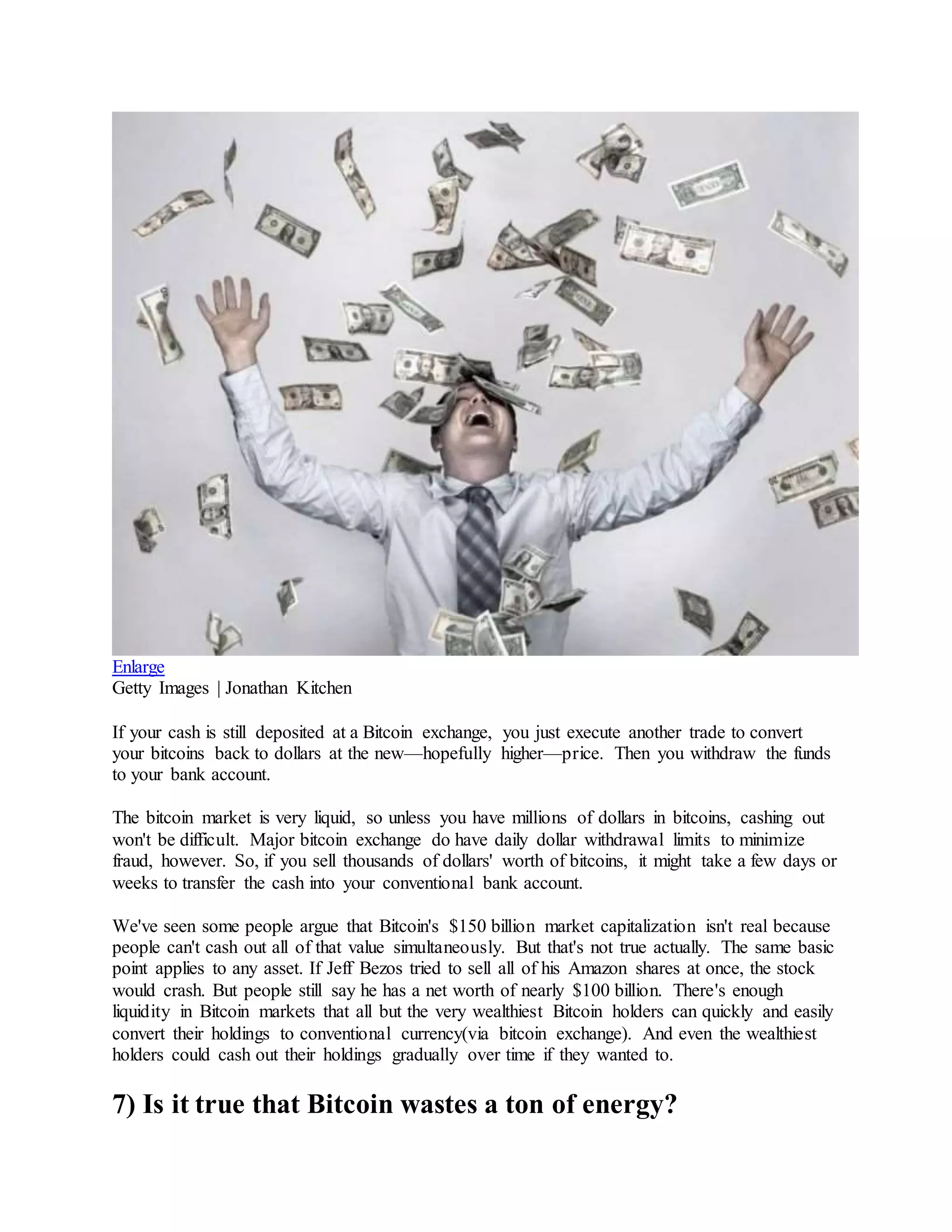 Enlarge
Getty Images | Jonathan Kitchen
If your cash is still deposited at a Bitcoin exchange, you just execute another trade to convert
your bitcoins back to dollars at the new—hopefully higher—price. Then you withdraw the funds
to your bank account.
The bitcoin market is very liquid, so unless you have millions of dollars in bitcoins, cashing out
won't be difficult. Major bitcoin exchange do have daily dollar withdrawal limits to minimize
fraud, however. So, if you sell thousands of dollars' worth of bitcoins, it might take a few days or
weeks to transfer the cash into your conventional bank account.
We've seen some people argue that Bitcoin's $150 billion market capitalization isn't real because
people can't cash out all of that value simultaneously. But that's not true actually. The same basic
point applies to any asset. If Jeff Bezos tried to sell all of his Amazon shares at once, the stock
would crash. But people still say he has a net worth of nearly $100 billion. There's enough
liquidity in Bitcoin markets that all but the very wealthiest Bitcoin holders can quickly and easily
convert their holdings to conventional currency(via bitcoin exchange). And even the wealthiest
holders could cash out their holdings gradually over time if they wanted to.
7) Is it true that Bitcoin wastes a ton of energy?
 