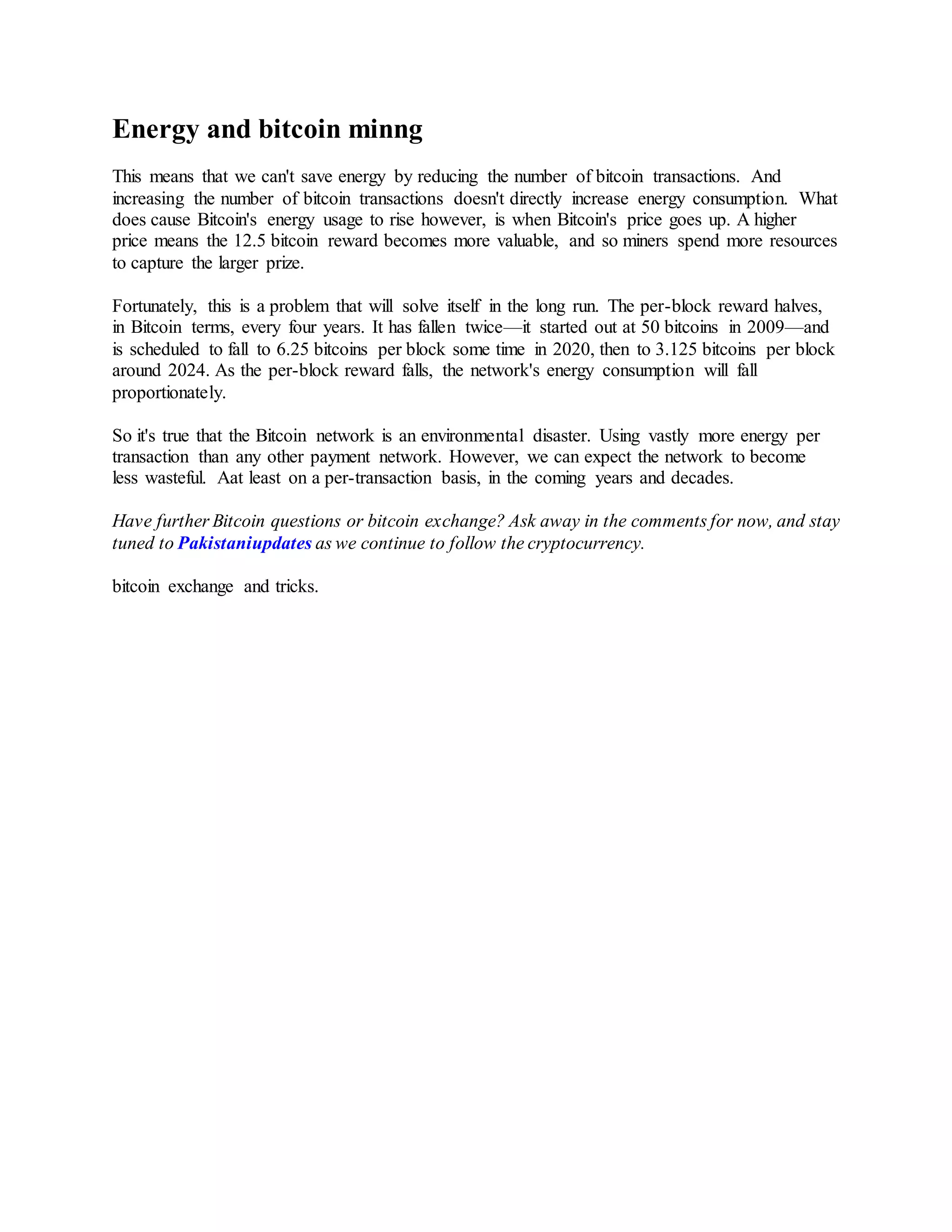 Energy and bitcoin minng
This means that we can't save energy by reducing the number of bitcoin transactions. And
increasing the number of bitcoin transactions doesn't directly increase energy consumption. What
does cause Bitcoin's energy usage to rise however, is when Bitcoin's price goes up. A higher
price means the 12.5 bitcoin reward becomes more valuable, and so miners spend more resources
to capture the larger prize.
Fortunately, this is a problem that will solve itself in the long run. The per-block reward halves,
in Bitcoin terms, every four years. It has fallen twice—it started out at 50 bitcoins in 2009—and
is scheduled to fall to 6.25 bitcoins per block some time in 2020, then to 3.125 bitcoins per block
around 2024. As the per-block reward falls, the network's energy consumption will fall
proportionately.
So it's true that the Bitcoin network is an environmental disaster. Using vastly more energy per
transaction than any other payment network. However, we can expect the network to become
less wasteful. Aat least on a per-transaction basis, in the coming years and decades.
Have further Bitcoin questions or bitcoin exchange? Ask away in the comments for now, and stay
tuned to Pakistaniupdates as we continue to follow the cryptocurrency.
bitcoin exchange and tricks.
 