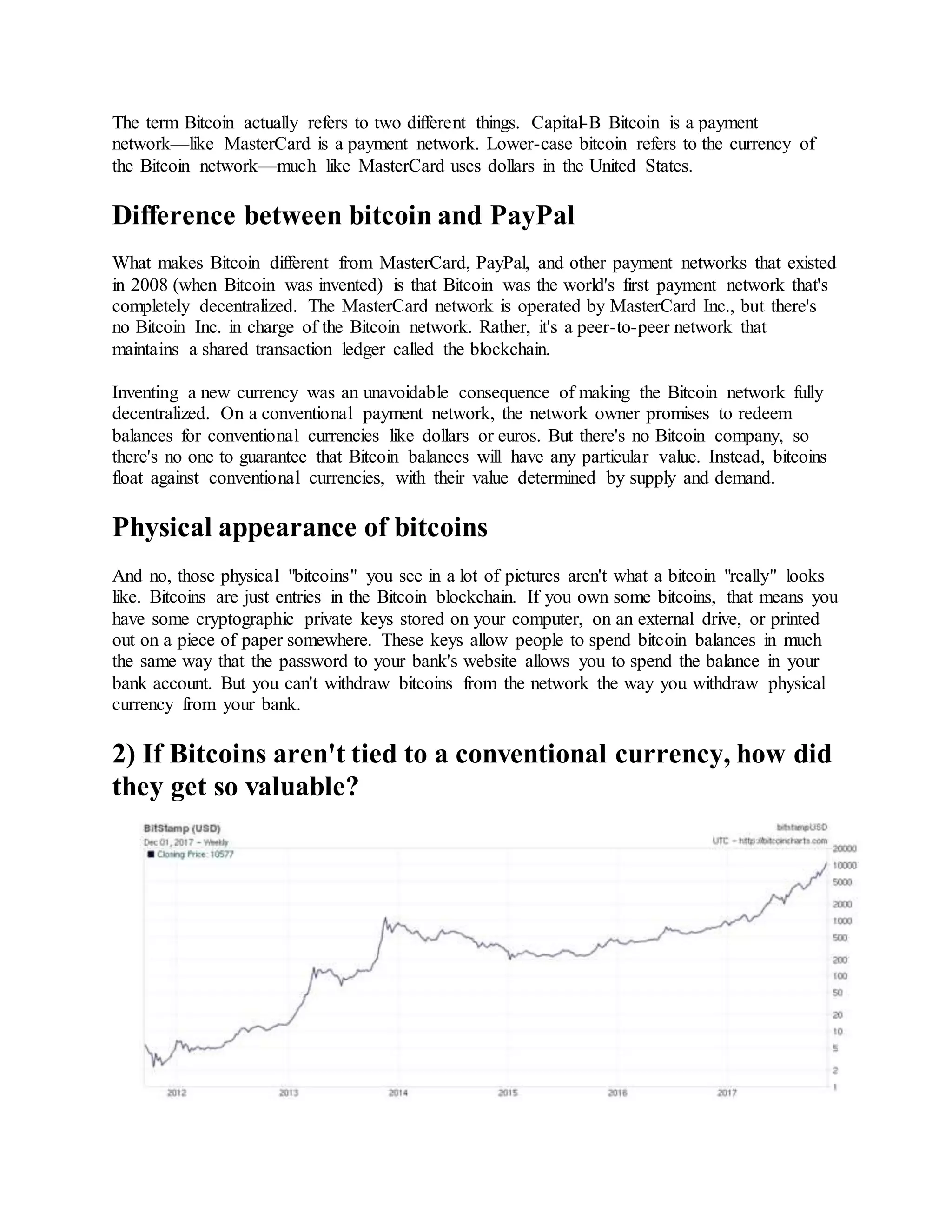 The term Bitcoin actually refers to two different things. Capital-B Bitcoin is a payment
network—like MasterCard is a payment network. Lower-case bitcoin refers to the currency of
the Bitcoin network—much like MasterCard uses dollars in the United States.
Difference between bitcoin and PayPal
What makes Bitcoin different from MasterCard, PayPal, and other payment networks that existed
in 2008 (when Bitcoin was invented) is that Bitcoin was the world's first payment network that's
completely decentralized. The MasterCard network is operated by MasterCard Inc., but there's
no Bitcoin Inc. in charge of the Bitcoin network. Rather, it's a peer-to-peer network that
maintains a shared transaction ledger called the blockchain.
Inventing a new currency was an unavoidable consequence of making the Bitcoin network fully
decentralized. On a conventional payment network, the network owner promises to redeem
balances for conventional currencies like dollars or euros. But there's no Bitcoin company, so
there's no one to guarantee that Bitcoin balances will have any particular value. Instead, bitcoins
float against conventional currencies, with their value determined by supply and demand.
Physical appearance of bitcoins
And no, those physical "bitcoins" you see in a lot of pictures aren't what a bitcoin "really" looks
like. Bitcoins are just entries in the Bitcoin blockchain. If you own some bitcoins, that means you
have some cryptographic private keys stored on your computer, on an external drive, or printed
out on a piece of paper somewhere. These keys allow people to spend bitcoin balances in much
the same way that the password to your bank's website allows you to spend the balance in your
bank account. But you can't withdraw bitcoins from the network the way you withdraw physical
currency from your bank.
2) If Bitcoins aren't tied to a conventional currency, how did
they get so valuable?
 