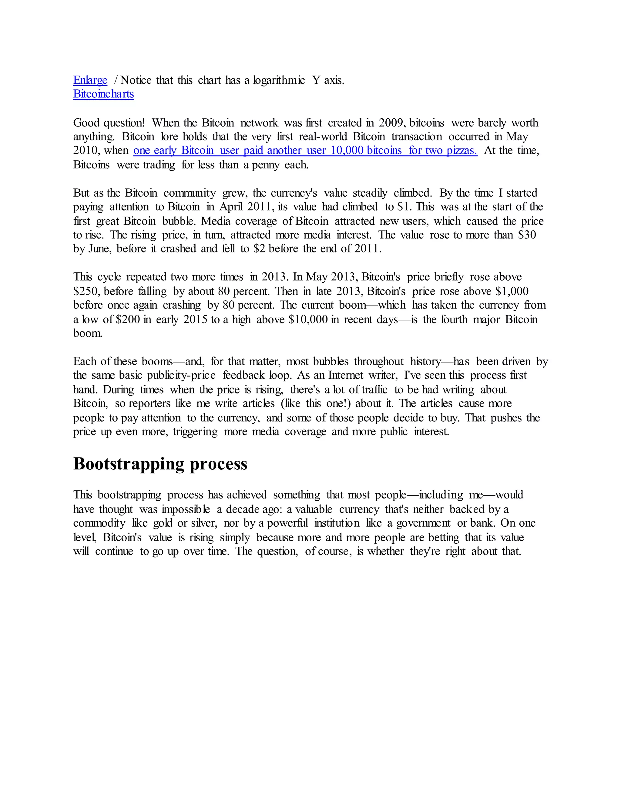 Enlarge / Notice that this chart has a logarithmic Y axis.
Bitcoincharts
Good question! When the Bitcoin network was first created in 2009, bitcoins were barely worth
anything. Bitcoin lore holds that the very first real-world Bitcoin transaction occurred in May
2010, when one early Bitcoin user paid another user 10,000 bitcoins for two pizzas. At the time,
Bitcoins were trading for less than a penny each.
But as the Bitcoin community grew, the currency's value steadily climbed. By the time I started
paying attention to Bitcoin in April 2011, its value had climbed to $1. This was at the start of the
first great Bitcoin bubble. Media coverage of Bitcoin attracted new users, which caused the price
to rise. The rising price, in turn, attracted more media interest. The value rose to more than $30
by June, before it crashed and fell to $2 before the end of 2011.
This cycle repeated two more times in 2013. In May 2013, Bitcoin's price briefly rose above
$250, before falling by about 80 percent. Then in late 2013, Bitcoin's price rose above $1,000
before once again crashing by 80 percent. The current boom—which has taken the currency from
a low of $200 in early 2015 to a high above $10,000 in recent days—is the fourth major Bitcoin
boom.
Each of these booms—and, for that matter, most bubbles throughout history—has been driven by
the same basic publicity-price feedback loop. As an Internet writer, I've seen this process first
hand. During times when the price is rising, there's a lot of traffic to be had writing about
Bitcoin, so reporters like me write articles (like this one!) about it. The articles cause more
people to pay attention to the currency, and some of those people decide to buy. That pushes the
price up even more, triggering more media coverage and more public interest.
Bootstrapping process
This bootstrapping process has achieved something that most people—including me—would
have thought was impossible a decade ago: a valuable currency that's neither backed by a
commodity like gold or silver, nor by a powerful institution like a government or bank. On one
level, Bitcoin's value is rising simply because more and more people are betting that its value
will continue to go up over time. The question, of course, is whether they're right about that.
 