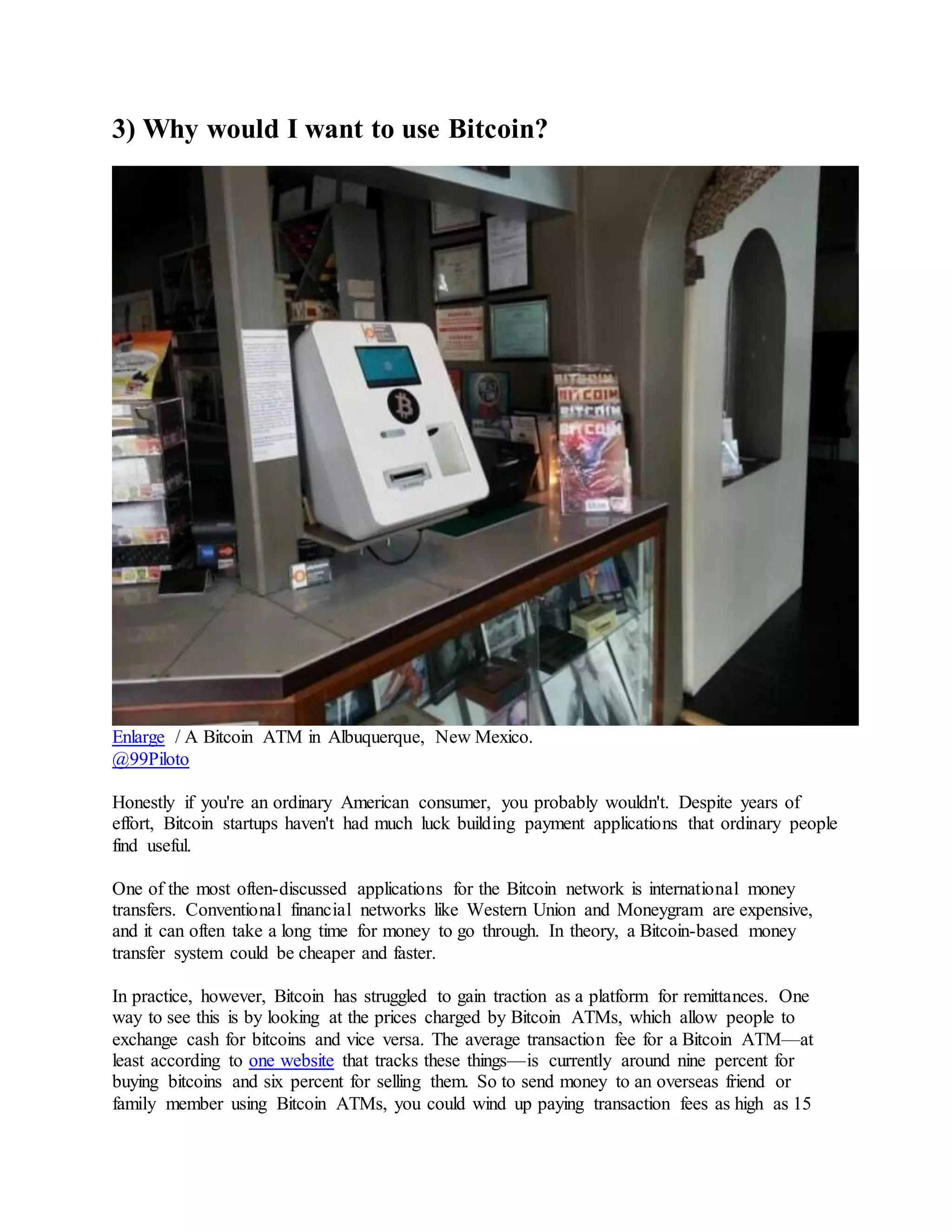 3) Why would I want to use Bitcoin?
Enlarge / A Bitcoin ATM in Albuquerque, New Mexico.
@99Piloto
Honestly if you're an ordinary American consumer, you probably wouldn't. Despite years of
effort, Bitcoin startups haven't had much luck building payment applications that ordinary people
find useful.
One of the most often-discussed applications for the Bitcoin network is international money
transfers. Conventional financial networks like Western Union and Moneygram are expensive,
and it can often take a long time for money to go through. In theory, a Bitcoin-based money
transfer system could be cheaper and faster.
In practice, however, Bitcoin has struggled to gain traction as a platform for remittances. One
way to see this is by looking at the prices charged by Bitcoin ATMs, which allow people to
exchange cash for bitcoins and vice versa. The average transaction fee for a Bitcoin ATM—at
least according to one website that tracks these things—is currently around nine percent for
buying bitcoins and six percent for selling them. So to send money to an overseas friend or
family member using Bitcoin ATMs, you could wind up paying transaction fees as high as 15
 