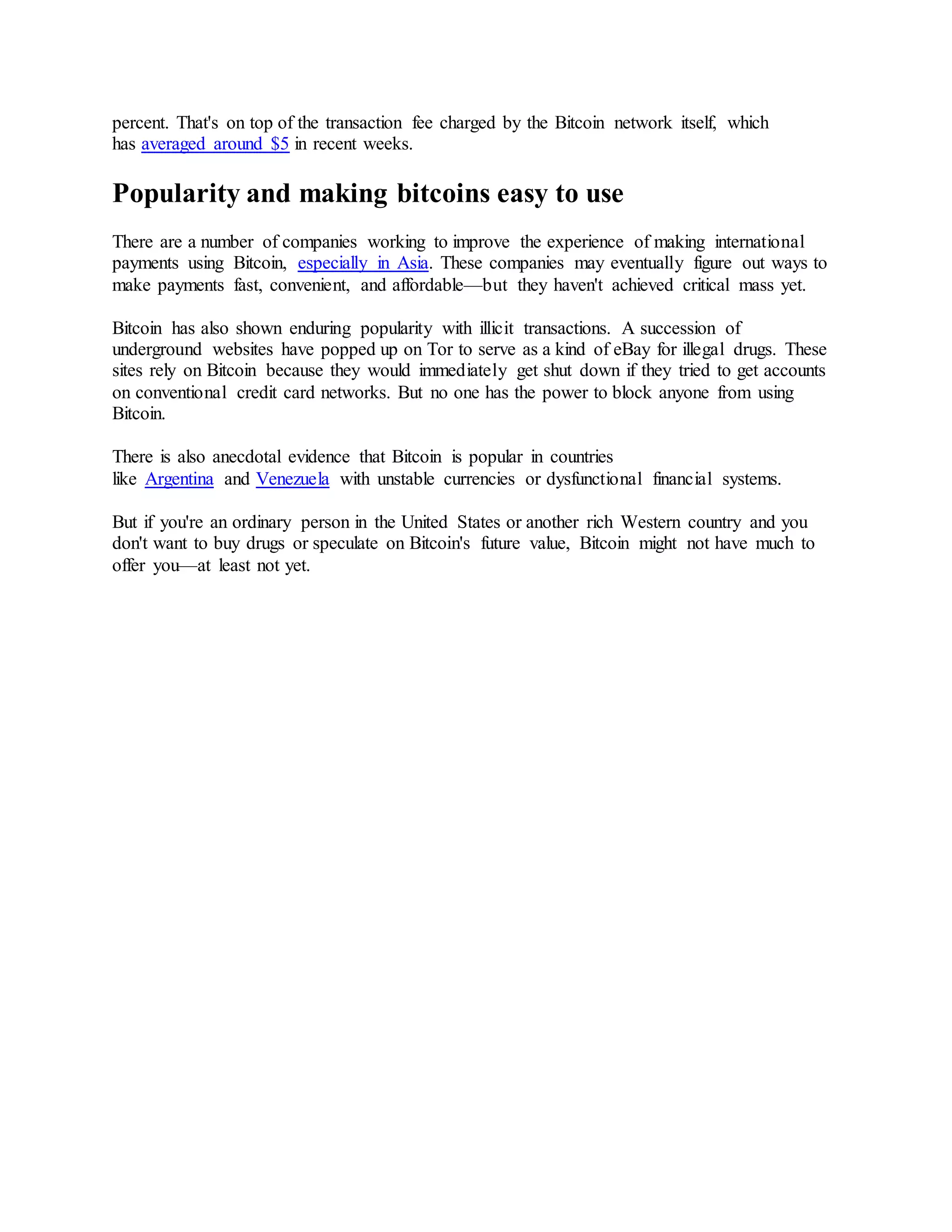 percent. That's on top of the transaction fee charged by the Bitcoin network itself, which
has averaged around $5 in recent weeks.
Popularity and making bitcoins easy to use
There are a number of companies working to improve the experience of making international
payments using Bitcoin, especially in Asia. These companies may eventually figure out ways to
make payments fast, convenient, and affordable—but they haven't achieved critical mass yet.
Bitcoin has also shown enduring popularity with illicit transactions. A succession of
underground websites have popped up on Tor to serve as a kind of eBay for illegal drugs. These
sites rely on Bitcoin because they would immediately get shut down if they tried to get accounts
on conventional credit card networks. But no one has the power to block anyone from using
Bitcoin.
There is also anecdotal evidence that Bitcoin is popular in countries
like Argentina and Venezuela with unstable currencies or dysfunctional financial systems.
But if you're an ordinary person in the United States or another rich Western country and you
don't want to buy drugs or speculate on Bitcoin's future value, Bitcoin might not have much to
offer you—at least not yet.
 