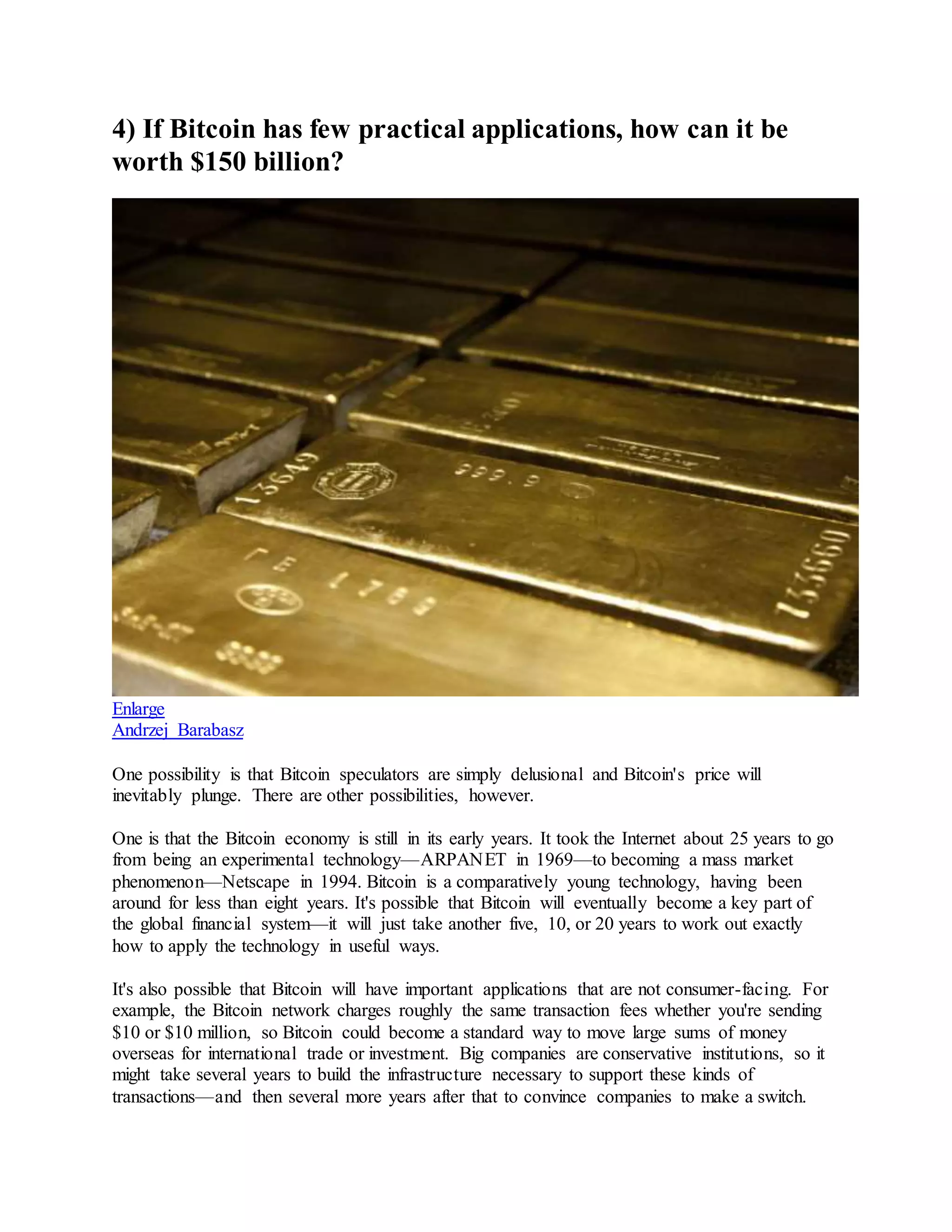 4) If Bitcoin has few practical applications, how can it be
worth $150 billion?
Enlarge
Andrzej Barabasz
One possibility is that Bitcoin speculators are simply delusional and Bitcoin's price will
inevitably plunge. There are other possibilities, however.
One is that the Bitcoin economy is still in its early years. It took the Internet about 25 years to go
from being an experimental technology—ARPANET in 1969—to becoming a mass market
phenomenon—Netscape in 1994. Bitcoin is a comparatively young technology, having been
around for less than eight years. It's possible that Bitcoin will eventually become a key part of
the global financial system—it will just take another five, 10, or 20 years to work out exactly
how to apply the technology in useful ways.
It's also possible that Bitcoin will have important applications that are not consumer-facing. For
example, the Bitcoin network charges roughly the same transaction fees whether you're sending
$10 or $10 million, so Bitcoin could become a standard way to move large sums of money
overseas for international trade or investment. Big companies are conservative institutions, so it
might take several years to build the infrastructure necessary to support these kinds of
transactions—and then several more years after that to convince companies to make a switch.
 