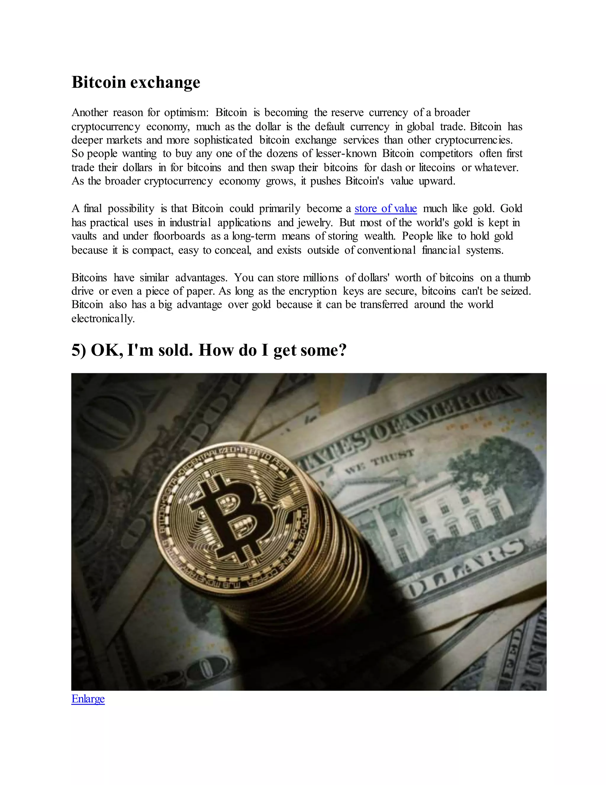 Bitcoin exchange
Another reason for optimism: Bitcoin is becoming the reserve currency of a broader
cryptocurrency economy, much as the dollar is the default currency in global trade. Bitcoin has
deeper markets and more sophisticated bitcoin exchange services than other cryptocurrencies.
So people wanting to buy any one of the dozens of lesser-known Bitcoin competitors often first
trade their dollars in for bitcoins and then swap their bitcoins for dash or litecoins or whatever.
As the broader cryptocurrency economy grows, it pushes Bitcoin's value upward.
A final possibility is that Bitcoin could primarily become a store of value much like gold. Gold
has practical uses in industrial applications and jewelry. But most of the world's gold is kept in
vaults and under floorboards as a long-term means of storing wealth. People like to hold gold
because it is compact, easy to conceal, and exists outside of conventional financial systems.
Bitcoins have similar advantages. You can store millions of dollars' worth of bitcoins on a thumb
drive or even a piece of paper. As long as the encryption keys are secure, bitcoins can't be seized.
Bitcoin also has a big advantage over gold because it can be transferred around the world
electronically.
5) OK, I'm sold. How do I get some?
Enlarge
 