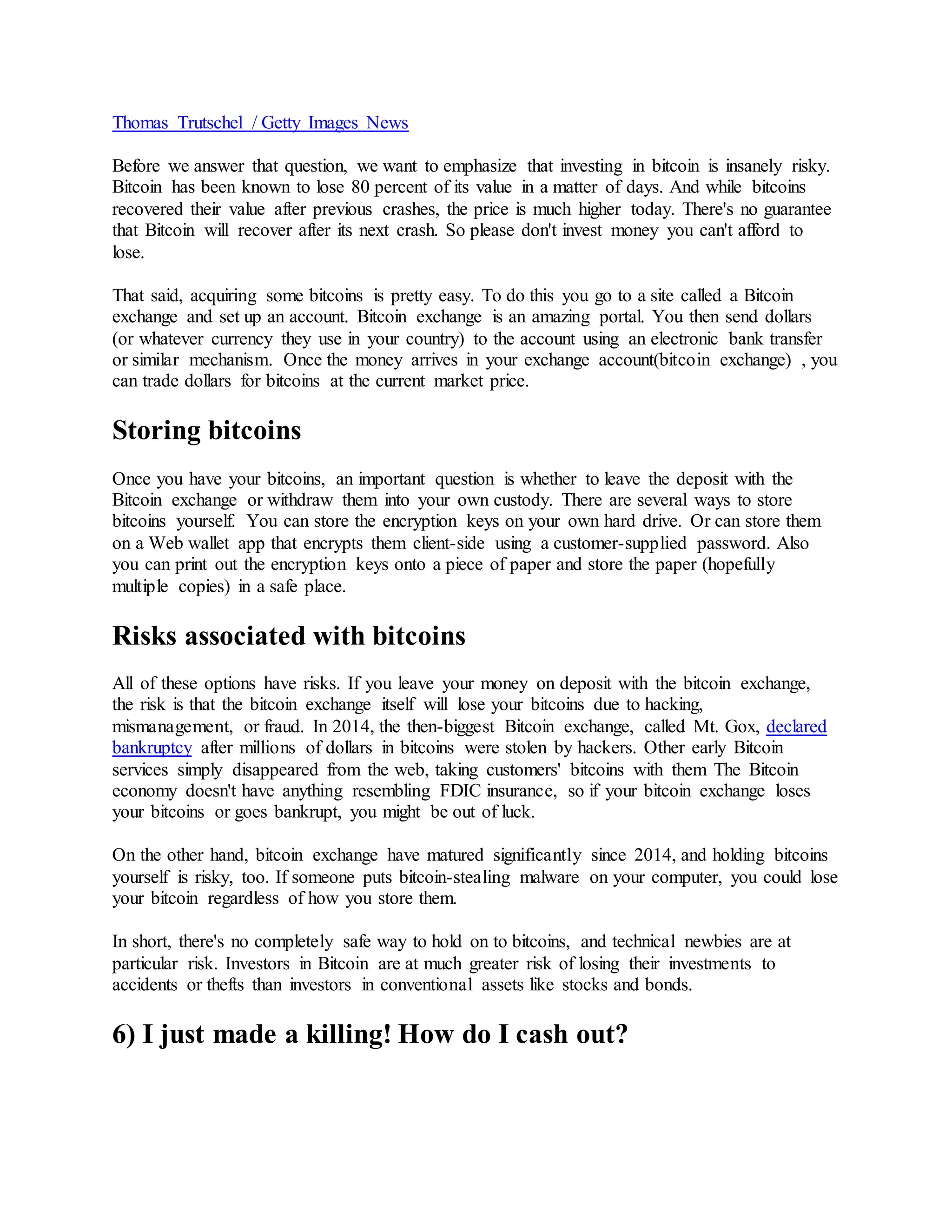 Thomas Trutschel / Getty Images News
Before we answer that question, we want to emphasize that investing in bitcoin is insanely risky.
Bitcoin has been known to lose 80 percent of its value in a matter of days. And while bitcoins
recovered their value after previous crashes, the price is much higher today. There's no guarantee
that Bitcoin will recover after its next crash. So please don't invest money you can't afford to
lose.
That said, acquiring some bitcoins is pretty easy. To do this you go to a site called a Bitcoin
exchange and set up an account. Bitcoin exchange is an amazing portal. You then send dollars
(or whatever currency they use in your country) to the account using an electronic bank transfer
or similar mechanism. Once the money arrives in your exchange account(bitcoin exchange) , you
can trade dollars for bitcoins at the current market price.
Storing bitcoins
Once you have your bitcoins, an important question is whether to leave the deposit with the
Bitcoin exchange or withdraw them into your own custody. There are several ways to store
bitcoins yourself. You can store the encryption keys on your own hard drive. Or can store them
on a Web wallet app that encrypts them client-side using a customer-supplied password. Also
you can print out the encryption keys onto a piece of paper and store the paper (hopefully
multiple copies) in a safe place.
Risks associated with bitcoins
All of these options have risks. If you leave your money on deposit with the bitcoin exchange,
the risk is that the bitcoin exchange itself will lose your bitcoins due to hacking,
mismanagement, or fraud. In 2014, the then-biggest Bitcoin exchange, called Mt. Gox, declared
bankruptcy after millions of dollars in bitcoins were stolen by hackers. Other early Bitcoin
services simply disappeared from the web, taking customers' bitcoins with them The Bitcoin
economy doesn't have anything resembling FDIC insurance, so if your bitcoin exchange loses
your bitcoins or goes bankrupt, you might be out of luck.
On the other hand, bitcoin exchange have matured significantly since 2014, and holding bitcoins
yourself is risky, too. If someone puts bitcoin-stealing malware on your computer, you could lose
your bitcoin regardless of how you store them.
In short, there's no completely safe way to hold on to bitcoins, and technical newbies are at
particular risk. Investors in Bitcoin are at much greater risk of losing their investments to
accidents or thefts than investors in conventional assets like stocks and bonds.
6) I just made a killing! How do I cash out?
 
