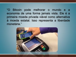 “O Bitcoin pode melhorar o mundo e a
economia de uma forma jamais vista. Ele é a
primeira moeda privada viável como alternativa
à moeda estatal. Isso representa a liberdade
monetária.”
 