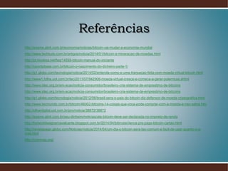 Referências
http://exame.abril.com.br/economia/noticias/bitcoin-vai-mudar-a-economia-mundial
http://www.techtudo.com.br/artigos/noticia/2014/01/bitcoin-a-mineracao-de-moedas.html
http://pt.kioskea.net/faq/14599-bitcoin-manual-do-iniciante
http://opontobase.com.br/bitcoin-o-nascimento-do-dinheiro-parte-1/
http://g1.globo.com/tecnologia/noticia/2014/02/entenda-como-e-uma-transacao-feita-com-moeda-virtual-bitcoin.html
http://www1.folha.uol.com.br/tec/2011/07/942906-moeda-virtual-cresce-e-comeca-a-gerar-polemicas.shtml
http://www.idec.org.br/em-acao/noticia-consumidor/brasileiro-cria-sistema-de-emprestimo-de-bitcoins
http://www.idec.org.br/em-acao/noticia-consumidor/brasileiro-cria-sistema-de-emprestimo-de-bitcoins
http://g1.globo.com/tecnologia/noticia/2012/06/brasil-sera-o-pais-do-bitcoin-diz-defensor-de-moeda-criptografica.html
http://www.tecmundo.com.br/bitcoin/46002-bitcoins-14-coisas-que-voce-pode-comprar-com-a-moeda-e-nao-sabia.htm
http://olhardigital.uol.com.br/pro/noticia/38872/38872
http://exame.abril.com.br/seu-dinheiro/noticias/ate-bitcoin-deve-ser-declarada-no-imposto-de-renda
http://bytworldwagnercavalcante.blogspot.com.br/2014/04/bitinvest-lanca-pre-pago-bitcoin-cartao.html
http://revistapegn.globo.com/Noticias/noticia/2014/04/um-dia-o-bitcoin-sera-tao-comum-e-facil-de-usar-quanto-o-e-
mail.html
http://coinmap.org/
 