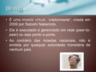 Bitcoins
• É uma moeda virtual, “criptomoeda”, criada em
2009 por Satoshi Nakamoto.
• Ele é executado e gerenciado em rede (peer-to-
peer) ou seja ponto a ponto.
• Ao contrário das moedas nacionais, não é
emitida por qualquer autoridade monetária de
nenhum país.
 
