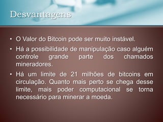 Desvantagens
• O Valor do Bitcoin pode ser muito instável.
• Há a possibilidade de manipulação caso alguém
controle grande parte dos chamados
mineradores.
• Há um limite de 21 milhões de bitcoins em
circulação. Quanto mais perto se chega desse
limite, mais poder computacional se torna
necessário para minerar a moeda.
 