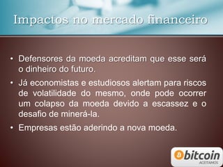 Impactos no mercado financeiro
• Defensores da moeda acreditam que esse será
o dinheiro do futuro.
• Já economistas e estudiosos alertam para riscos
de volatilidade do mesmo, onde pode ocorrer
um colapso da moeda devido a escassez e o
desafio de minerá-la.
• Empresas estão aderindo a nova moeda.
 