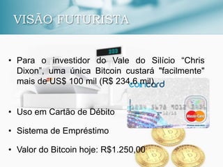 VISÃO FUTURISTA
• Para o investidor do Vale do Silício “Chris
Dixon”, uma única Bitcoin custará "facilmente"
mais de US$ 100 mil (R$ 234,6 mil)
• Uso em Cartão de Débito
• Sistema de Empréstimo
• Valor do Bitcoin hoje: R$1.250,00
 