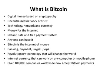 What is Bitcoin
• Digital money based on cryptography
• Decentralized network of trust
• Technology, network and currency
• Money for the internet
• Instant, safe and free payment system
• Any one can have it
• Bitcoin is the internet of money
• Banking, payment, Paypal , Vips
• Revolutionary technology that will change the world
• Internet currency that can work on any computer or mobile phone
• Over 100,000 companies worldwide now accept Bitcoin payments
 
