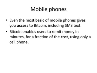 Mobile phones
• Even the most basic of mobile phones gives
you access to Bitcoin, including SMS text.
• Bitcoin enables users to remit money in
minutes, for a fraction of the cost, using only a
cell phone.
 