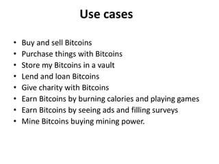 Use cases
• Buy and sell Bitcoins
• Purchase things with Bitcoins
• Store my Bitcoins in a vault
• Lend and loan Bitcoins
• Give charity with Bitcoins
• Earn Bitcoins by burning calories and playing games
• Earn Bitcoins by seeing ads and filling surveys
• Mine Bitcoins buying mining power.
 