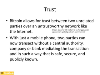 Trust
• Bitcoin allows for trust between two unrelated
parties over an untrustworthy network like
the Internet.
• With just a mobile phone, two parties can
now transact without a central authority,
company or bank mediating the transaction
and in such a way that is safe, secure, and
publicly known.
Bitcoin åpner for tillit mellom to uavhengige parter
gjennom en upålitelig nettverk som Internett
 
