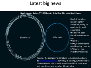 Latest big news
Blockstream Raises $55 Million to Build Out Bitcoin’s Blockchain
To date, the company's signature technology has been
its sidechains offering, currently in testing, which enables
the creation of blockchains that can validate data from,
and transfer assets to, other blockchains.
Blockstream has
raised $55m in
Series A funding to
continue its work
expanding
the bitcoin code
base for commercial
use.
With the
news, Blockstream's
total funding rises to
$76m over two
investment rounds.
 
