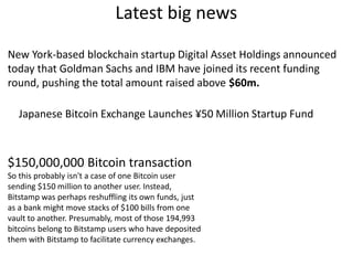 Latest big news
New York-based blockchain startup Digital Asset Holdings announced
today that Goldman Sachs and IBM have joined its recent funding
round, pushing the total amount raised above $60m.
Japanese Bitcoin Exchange Launches ¥50 Million Startup Fund
$150,000,000 Bitcoin transaction
So this probably isn't a case of one Bitcoin user
sending $150 million to another user. Instead,
Bitstamp was perhaps reshuffling its own funds, just
as a bank might move stacks of $100 bills from one
vault to another. Presumably, most of those 194,993
bitcoins belong to Bitstamp users who have deposited
them with Bitstamp to facilitate currency exchanges.
 