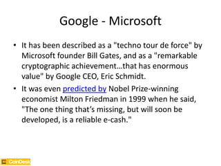 Google - Microsoft
• It has been described as a "techno tour de force" by
Microsoft founder Bill Gates, and as a "remarkable
cryptographic achievement…that has enormous
value" by Google CEO, Eric Schmidt.
• It was even predicted by Nobel Prize-winning
economist Milton Friedman in 1999 when he said,
"The one thing that’s missing, but will soon be
developed, is a reliable e-cash."
 