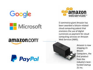Amazon
E-commerce giant Amazon has
been awarded a bitcoin-related
cloud computing patent that
envisions the use of digital
currencies as payment for cloud
computing services on Amazon
Web Services (AWS).
Amazon is now
shipping 21
Bitcoin
Computers, the
first product
from the
industry’s best-
funded startup
21 Inc.
 
