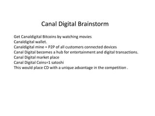 Get Canaldigital Bitcoins by watching movies
Canaldigital wallet.
Canaldigital mine = P2P of all customers connected devices
Canal Digital becomes a hub for entertainment and digital transactions.
Canal Digital market place
Canal Digital Coins=1 satoshi
This would place CD with a unique advantage in the competition .
Canal Digital Brainstorm
 