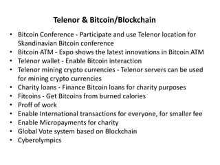 • Bitcoin Conference - Participate and use Telenor location for
Skandinavian Bitcoin conference
• Bitcoin ATM - Expo shows the latest innovations in Bitcoin ATM
• Telenor wallet - Enable Bitcoin interaction
• Telenor mining crypto currencies - Telenor servers can be used
for mining crypto currencies
• Charity loans - Finance Bitcoin loans for charity purposes
• Fitcoins - Get Bitcoins from burned calories
• Proff of work
• Enable International transactions for everyone, for smaller fee
• Enable Micropayments for charity
• Global Vote system based on Blockchain
• Cyberolympics
Telenor & Bitcoin/Blockchain
 