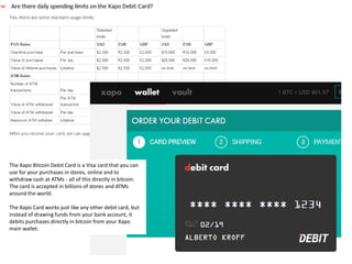 The Xapo Bitcoin Debit Card is a Visa card that you can
use for your purchases in stores, online and to
withdraw cash at ATMs - all of this directly in bitcoin.
The card is accepted in billions of stores and ATMs
around the world.
The Xapo Card works just like any other debit card, but
instead of drawing funds from your bank account, it
debits purchases directly in bitcoin from your Xapo
main wallet.
 