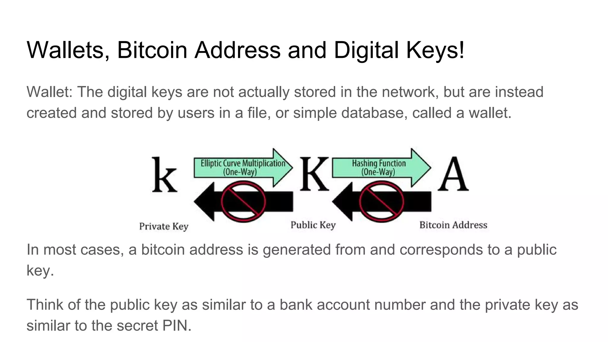 Wallets, Bitcoin Address and Digital Keys!
Wallet: The digital keys are not actually stored in the network, but are instead
created and stored by users in a file, or simple database, called a wallet.
In most cases, a bitcoin address is generated from and corresponds to a public
key.
Think of the public key as similar to a bank account number and the private key as
similar to the secret PIN.
 