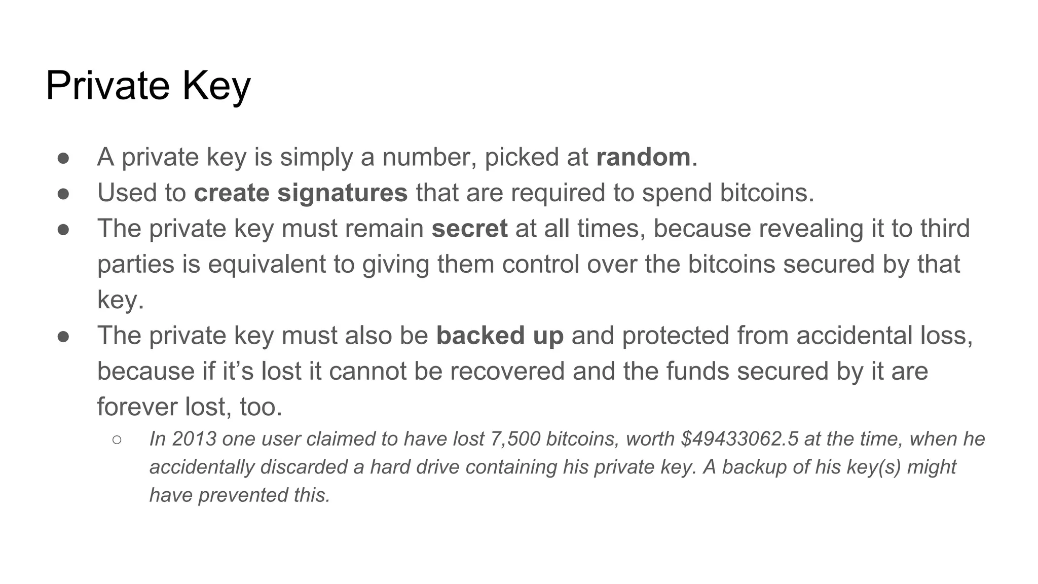 Private Key
● A private key is simply a number, picked at random.
● Used to create signatures that are required to spend bitcoins.
● The private key must remain secret at all times, because revealing it to third
parties is equivalent to giving them control over the bitcoins secured by that
key.
● The private key must also be backed up and protected from accidental loss,
because if it’s lost it cannot be recovered and the funds secured by it are
forever lost, too.
○ In 2013 one user claimed to have lost 7,500 bitcoins, worth $49433062.5 at the time, when he
accidentally discarded a hard drive containing his private key. A backup of his key(s) might
have prevented this.
 