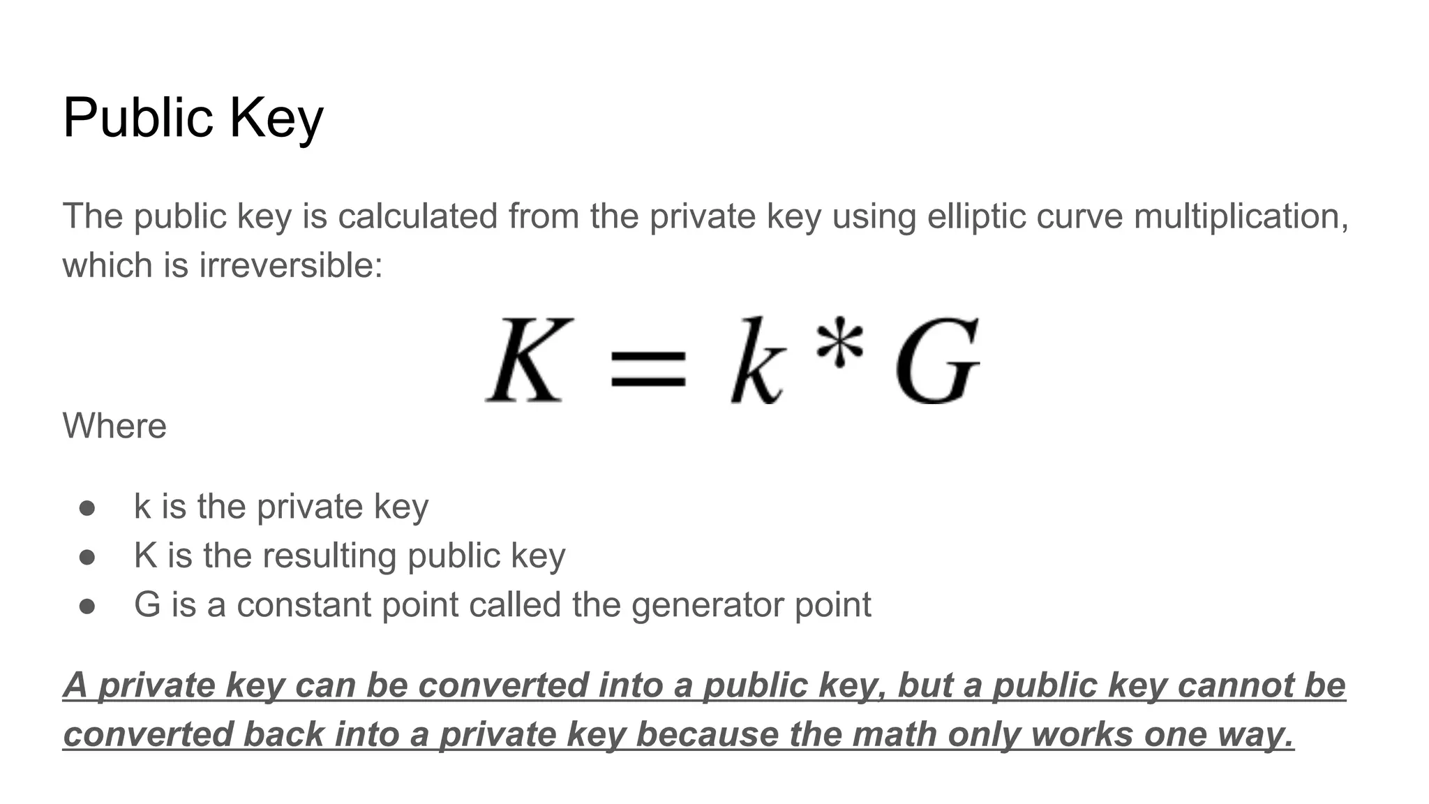 Public Key
The public key is calculated from the private key using elliptic curve multiplication,
which is irreversible:
Where
● k is the private key
● K is the resulting public key
● G is a constant point called the generator point
A private key can be converted into a public key, but a public key cannot be
converted back into a private key because the math only works one way.
 