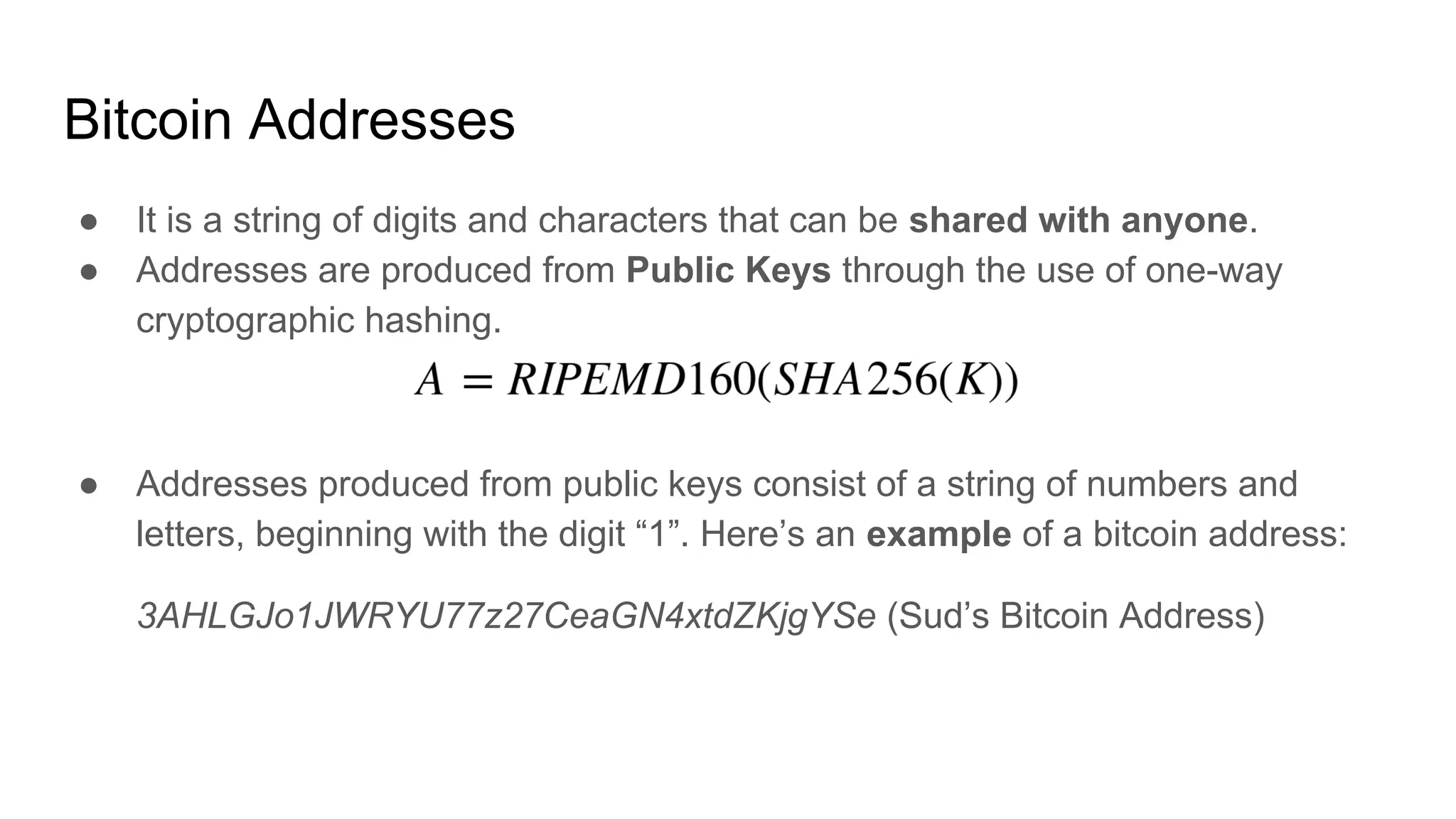 Bitcoin Addresses
● It is a string of digits and characters that can be shared with anyone.
● Addresses are produced from Public Keys through the use of one-way
cryptographic hashing.
● Addresses produced from public keys consist of a string of numbers and
letters, beginning with the digit “1”. Here’s an example of a bitcoin address:
3AHLGJo1JWRYU77z27CeaGN4xtdZKjgYSe (Sud’s Bitcoin Address)
 