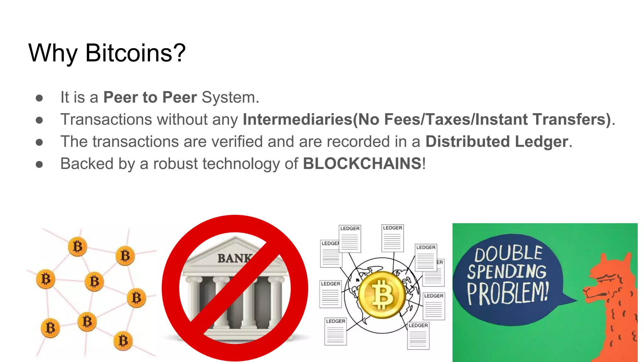 Why Bitcoins?
● It is a Peer to Peer System.
● Transactions without any Intermediaries(No Fees/Taxes/Instant Transfers).
● The transactions are verified and are recorded in a Distributed Ledger.
● Backed by a robust technology of BLOCKCHAINS!
 