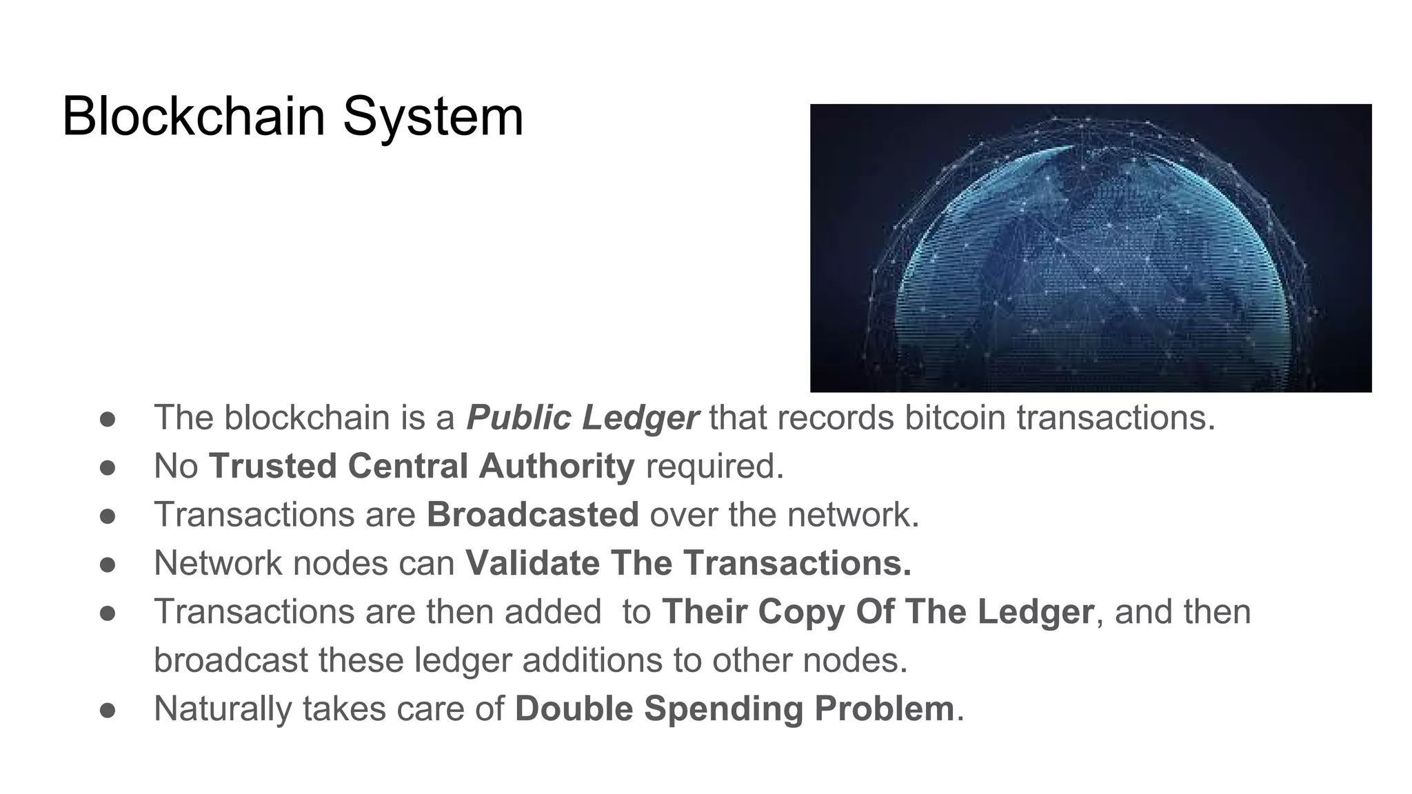 Blockchain System
● The blockchain is a Public Ledger that records bitcoin transactions.
● No Trusted Central Authority required.
● Transactions are Broadcasted over the network.
● Network nodes can Validate The Transactions.
● Transactions are then added to Their Copy Of The Ledger, and then
broadcast these ledger additions to other nodes.
● Naturally takes care of Double Spending Problem.
 