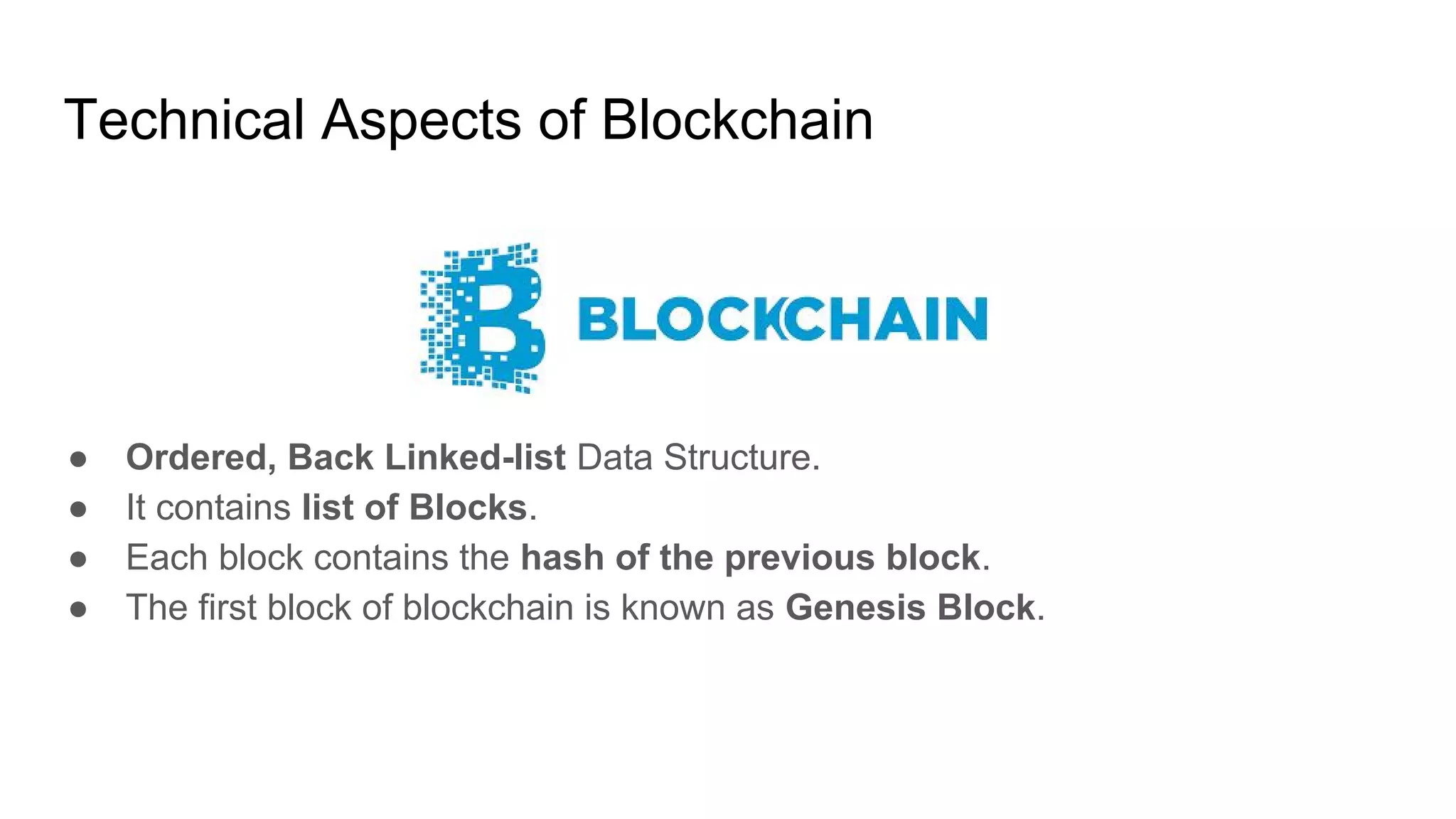 Technical Aspects of Blockchain
● Ordered, Back Linked-list Data Structure.
● It contains list of Blocks.
● Each block contains the hash of the previous block.
● The first block of blockchain is known as Genesis Block.
 
