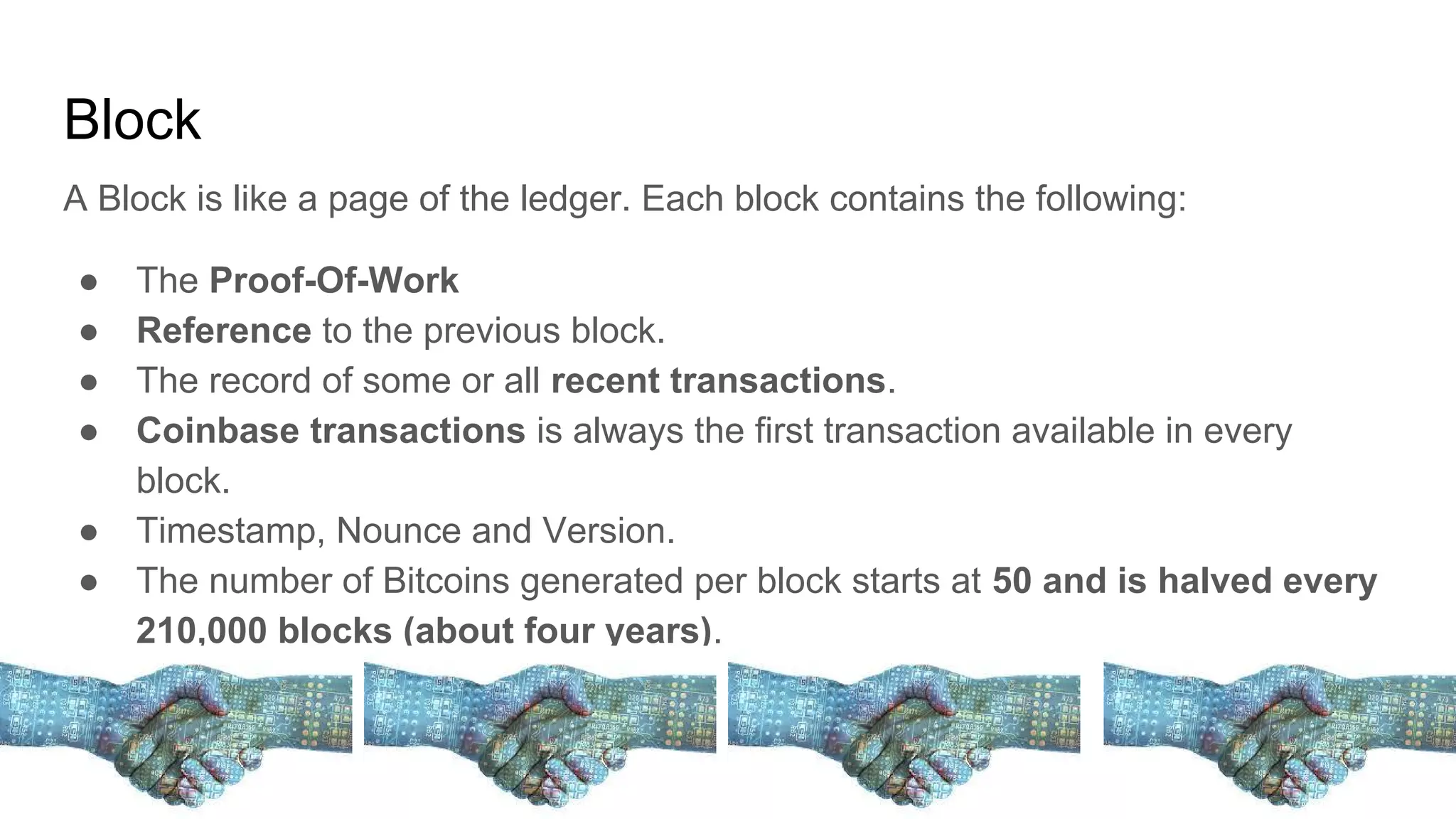 Block
A Block is like a page of the ledger. Each block contains the following:
● The Proof-Of-Work
● Reference to the previous block.
● The record of some or all recent transactions.
● Coinbase transactions is always the first transaction available in every
block.
● Timestamp, Nounce and Version.
● The number of Bitcoins generated per block starts at 50 and is halved every
210,000 blocks (about four years).
 