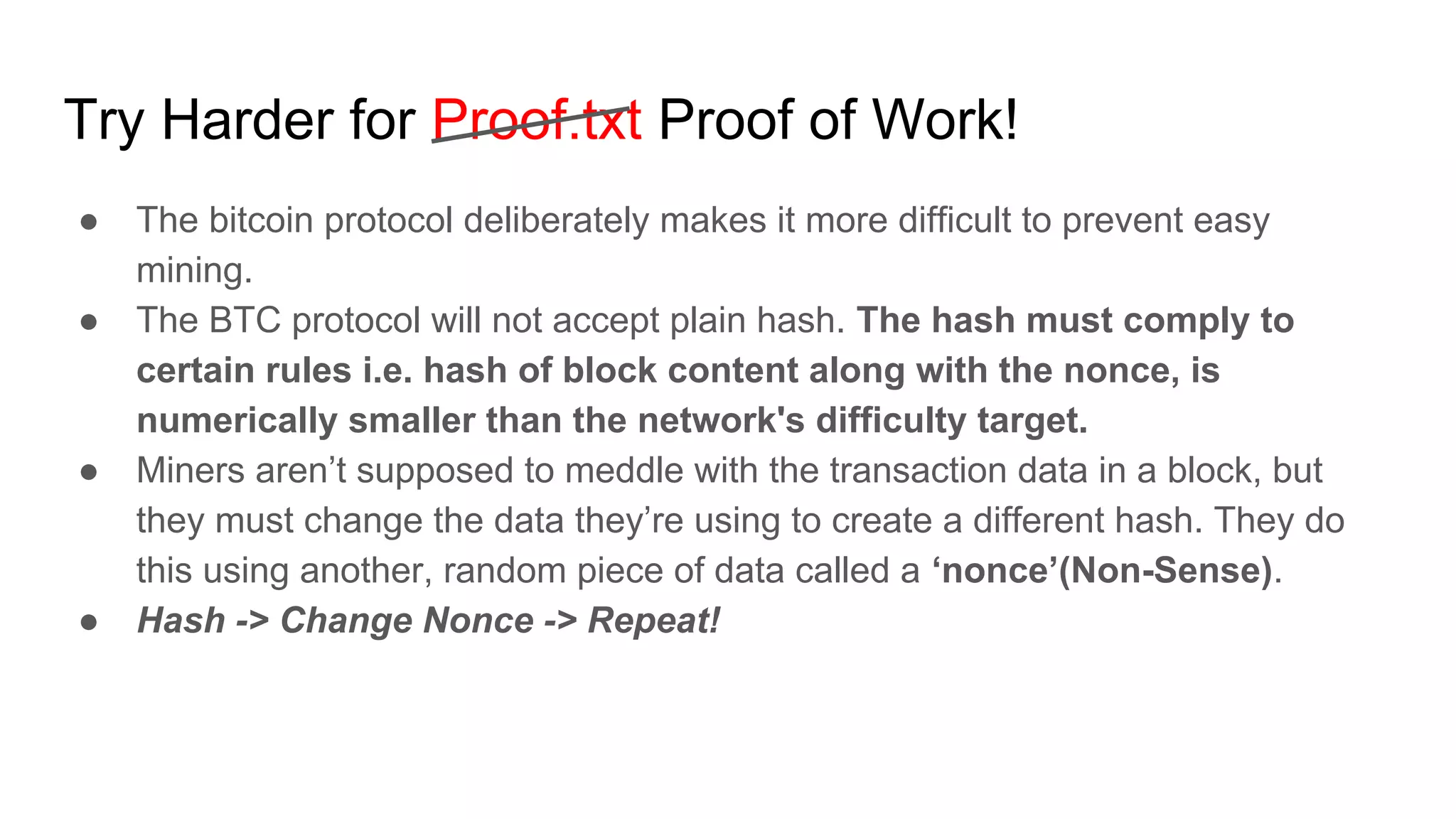 Try Harder for Proof.txt Proof of Work!
● The bitcoin protocol deliberately makes it more difficult to prevent easy
mining.
● The BTC protocol will not accept plain hash. The hash must comply to
certain rules i.e. hash of block content along with the nonce, is
numerically smaller than the network's difficulty target.
● Miners aren’t supposed to meddle with the transaction data in a block, but
they must change the data they’re using to create a different hash. They do
this using another, random piece of data called a ‘nonce’(Non-Sense).
● Hash -> Change Nonce -> Repeat!
 