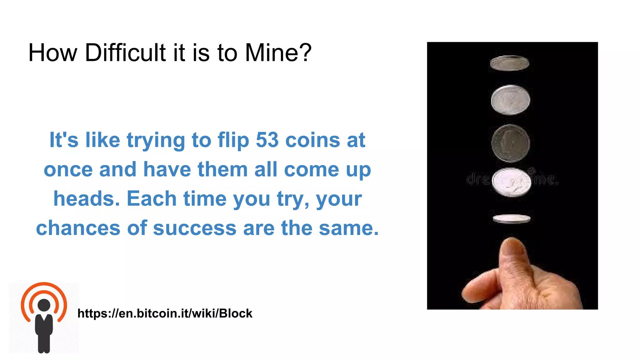 How Difficult it is to Mine?
It's like trying to flip 53 coins at
once and have them all come up
heads. Each time you try, your
chances of success are the same.
https://en.bitcoin.it/wiki/Block
 