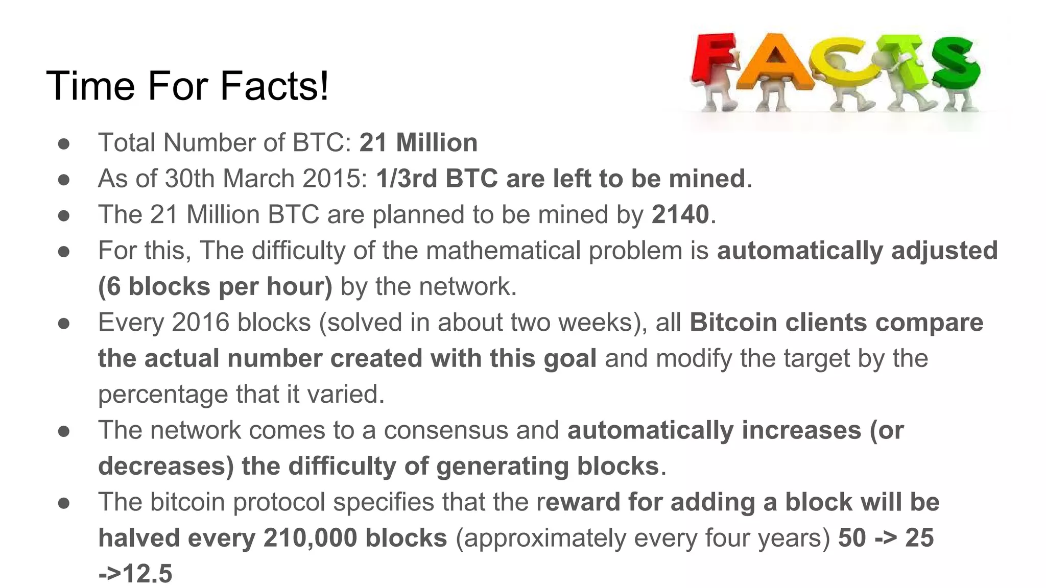 Time For Facts!
● Total Number of BTC: 21 Million
● As of 30th March 2015: 1/3rd BTC are left to be mined.
● The 21 Million BTC are planned to be mined by 2140.
● For this, The difficulty of the mathematical problem is automatically adjusted
(6 blocks per hour) by the network.
● Every 2016 blocks (solved in about two weeks), all Bitcoin clients compare
the actual number created with this goal and modify the target by the
percentage that it varied.
● The network comes to a consensus and automatically increases (or
decreases) the difficulty of generating blocks.
● The bitcoin protocol specifies that the reward for adding a block will be
halved every 210,000 blocks (approximately every four years) 50 -> 25
->12.5
 