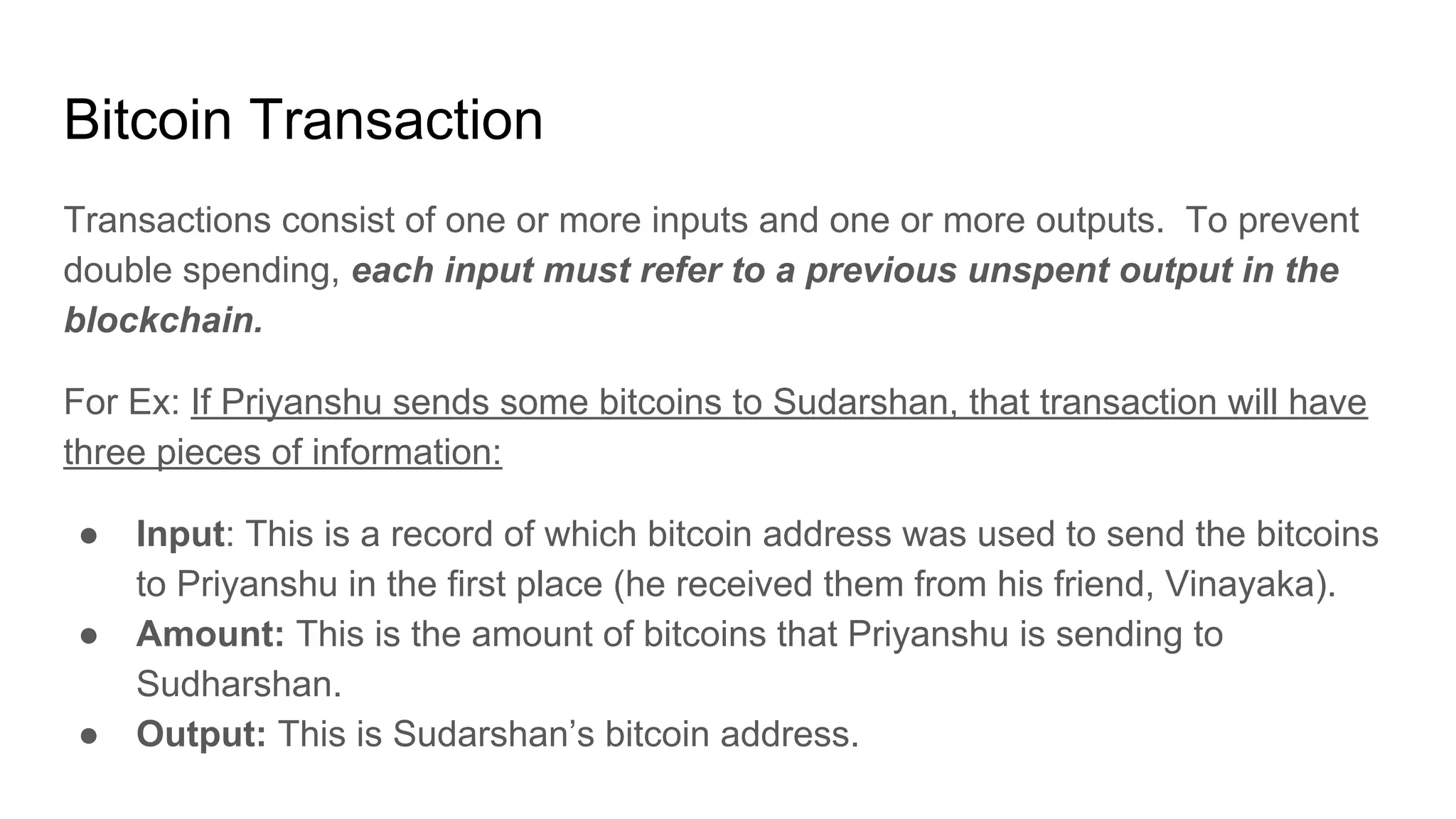 Bitcoin Transaction
Transactions consist of one or more inputs and one or more outputs. To prevent
double spending, each input must refer to a previous unspent output in the
blockchain.
For Ex: If Priyanshu sends some bitcoins to Sudarshan, that transaction will have
three pieces of information:
● Input: This is a record of which bitcoin address was used to send the bitcoins
to Priyanshu in the first place (he received them from his friend, Vinayaka).
● Amount: This is the amount of bitcoins that Priyanshu is sending to
Sudharshan.
● Output: This is Sudarshan’s bitcoin address.
 